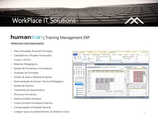 7
PRINCIPAIS FUNCIONALIDADES
• Plano Atividades Anual de Formação;
• Candidaturas a Projetos Financiados;
• Cursos / UFCD´s;
• Materiais Pedagógicos;
• Gestão de Formandos e Formadores;
• Avaliação da Formação;
• Gestão de Salas e Material de Apoio;
• Documentação do Dossier Técnico-Pedagógico;
• Gestão de Eventos;
• Tratamento de Questionários;
• Percursos Formativos;
• Sistema Créditos Empresa;
• Conta Corrente Formadores Externos;
• Compensações à Entidade Patronal;
• Listagem apoio ao preenchimento do Relatório Único.
| Training Management ERP
WorkPlace IT Solutions
 