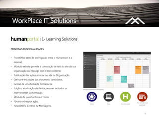 8
WorkPlace IT Solutions
| E- Learning Solutions
PRINCIPAIS FUNCIONALIDADES
• FrontOffice Web de interligação entre o Humantrain e a
internet;
• Módulo website permite a construção de raiz do site da sua
organização ou interagir com o site existente;
• Publicação das ações a iniciar no site da Organização.
• Gerir pré-inscrições dos visitantes / candidatos.
• Gestão de uma bolsa de formadores;
• Edição / atualização de dados pessoais de todos os
intervenientes da formação.
• Módulo de questionários e Testes;
• Fóruns e chat por ação;
• Newsletters, Centros de Mensagens.
 