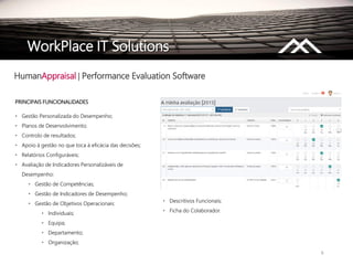 9
PRINCIPAIS FUNCIONALIDADES
• Gestão Personalizada do Desempenho;
• Planos de Desenvolvimento;
• Controlo de resultados;
• Apoio à gestão no que toca à eficácia das decisões;
• Relatórios Configuráveis;
• Avaliação de Indicadores Personalizáveis de
Desempenho:
• Gestão de Competências;
• Gestão de Indicadores de Desempenho;
• Gestão de Objetivos Operacionais:
• Individuais;
• Equipa;
• Departamento;
• Organização;
HumanAppraisal | Performance Evaluation Software
WorkPlace IT Solutions
• Descritivos Funcionais;
• Ficha do Colaborador.
 