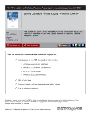 Visit the National Academies Press online and register for...
Instant access to free PDF downloads of titles from the
Distribution, posting, or copying of this PDF is strictly prohibited without written permission of the National Academies Press.
Unless otherwise indicated, all materials in this PDF are copyrighted by the National Academy of Sciences.
Request reprint permission for this book
Copyright © National Academy of Sciences. All rights reserved.
10% off print titles
Custom notification of new releases in your field of interest
Special offers and discounts
NATIONAL ACADEMY OF SCIENCES
NATIONAL ACADEMY OF ENGINEERING
INSTITUTE OF MEDICINE
NATIONAL RESEARCH COUNCIL
This PDF is available from The National Academies Press at http://www.nap.edu/catalog.php?record_id=18762
ISBN
978-0-309-30398-9
150 pages
6 x 9
PAPERBACK (2014)
Building Capacity to Reduce Bullying: Workshop Summary
Patti Simon and Steve Olson, Rapporteurs; Board on Children, Youth, and
Families; Committee on Law and Justice; Institute of Medicine; National
Research Council
 