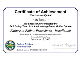 Certificate of Achievement
This is to certify that
lukas londono
has successfully completed the
FAA Safety Team Aviation Learning Center Online Course
Failure to Follow Procedures - Installation
Course Number ALC-67 (Qualifies for 1 Hour IA Refresher Training)
Presented by FAA Safety Team
December 15, 2015
Federal Aviation
Administration
Certificate Number 0783982-20151215-00067
 