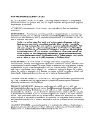 COURSE POLICIES & PROTOCOLS
READINGS & ADDITIONAL ACTIVITIES - All readings and any work must be completed on
time as indicated on the syllabus. This class can only be successful if everyone arrives prepared
to participate in discussion.
ATTENDANCE - Attendance is critical. I expect you to attend every class and participate
attentively.
BEING ON TIME -- Promptness is also critical, as well as being an indicator of respect for me,
your fellow students, and our scholarly endeavors. I reserve the right to consider students who
arrive to class after attendance is taken, especially more than once, to be absent for the class, as
well as those who leave early.
I enforce a policy on no late work and no lateness to class very strictly.
Assignments may not be completed any later than the start time of the
class the day they are due, and students may not walk into class late. This
will train you for the requirements of work in the “real world,” in which
lateness and excuses for lateness are simply not acceptable. It also afford
maximum fairness, in that students who complete their work on time and
arrive to class on time are equally advantaged, and students who do not
are equally disadvantaged. Get into the habit of finishing your work early
and arriving to class early, fully prepared to begin on time!
ON BEING ABSENT - If you're absent, you must get all the notes, assignments, and
announcements yourself, including possible adjustments to the course calendar. Get these from
a classmate and/or moodle BEFORE you may choose to see me for extra help; I cannot be solely
responsible for helping every absentee student catch up. Be smart and get this info before the
next class in case the next class is affected (e.g. I give an extra assignment, I move the location, I
change the reading or a due date, etc.). Besides, you stay up to date if you make up missed work
immediately. Quizzes and class exercises can not be made up if you're not here.
JOURNAL ENTRIES & WRITING ASSIGNMENTS -- All assignments must be typed and backed
up. Keep an additional back-up copy or email it to yourself for your own protection in case
something gets lost or accidentally deleted.
PERSONAL EMERGENCIES - Serious, personal emergencies which interfere with your
participation in this class and its requirements should be documented in writing and brought to
my attention immediately. I will attempt to work with you to craft a mutually acceptable
resolution for the situation. I can not do so if you inform me of your situation after the fact, and
if it can not be documented. If you are unable to complete some portion of the course for some
reason I must be informed before the day that the work is actually due. Extensions are rare and
are granted only at my discretion in the event of extenuating circumstances, in order to protect
and reward the large majority of students who work so hard and so diligently to get their work in
on time.
ACADEMIC INTEGRITY - Academic integrity is to be maintained at all times. No cheating, no
plagiarism, no using internet sources without attribution, and no using any form of work that is
not your own and that has not been created specifically for this class.
 