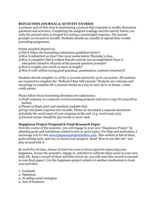 REFLECTION JOURNAL & ACTIVITY ENTRIES
A primary part of this class is maintaining a journal that responds to weekly discussion
questions and activities. Completing the assigned readings and the activity before you
write the journal entry is integral for writing a meaningful response. The journal
prompts are located in moodle. Students should use moodle to upload their weekly
journaling assignment.
Points awarded depend on:
1) Did it follow the formatting submission guidelines below?
2)Was it submitted on time? Due most weeks before Thursday’s class.
3)Was it complete? Did it evident that the activity was accomplished? Does it
adequately attend to all parts of the journal question prompts?
4)Was it roughly 500 words or more in length?
5)Was it well-written (using good grammar, punctuation, sentence-structure)?
Students should complete 10 of the 11 journal entries for up to 100 points. All students
are required to complete the “Reflected Best Self exercise” Students are welcome and
encourage to complete all 11 journal entries as a way to earn up to 10 bonus / extra
credit points.
Please follow these formatting directions for submission:
1) Draft response in a separate word processing program and save a copy for yourself as
backup.
2)Please us black print and standard readable font.
3)Copy and paste response into moodle. Please do not attach a separate document.
4)Include the word count of your response at the end. (e.g. word count 575).
5)Journal entries should be 500 words or more each.
Happiness Project Proposal & Final Research Paper
Over the course of the semester, you will engage in your own “Happiness Project” by
adopting goals and resolutions related to two or more topics. For help and motivation, I
encourage you to visit www.happinessprojecttoolbox.com. This website is full of ideas,
goals-setting tools, and way to record your progress. Read “How to use this site” and
play around with it.
By week five of class, choose at least two areas to focus upon for improving your
happiness. Across the semester, engage in activities to cultivate these areas in your own
daily life. Keep a record of these activities (trust me, you will want this record to succeed
in your final paper). Use the happiness project website or another mechanism to track
your activities.
1. Gratitude
2. Optimism
3. Avoiding social contagion
4. Acts of kindness
 