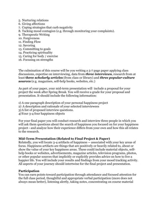 5. Nurturing relations
6. Giving affections
7. Coping strategies that curb negativity
8. Tacking mood contagion (e.g. through monitoring your complaints).
9. Therapeutic Writing
10. Forgiveness
11. Finding Flow
12. Savoring
13. Committing to goals
14. Practicing spirituality
15. Caring for body / exercise
16. Focusing on strengths
The culmination of this course will be you writing a 5-7 page paper applying class
discussions, expertise on interviewing, data from three interviews, research from at
least three scholarly articles (from class or library) and three popular-culture
sources (e.g. magazines, self-help books, websites, etc.)
As part of your paper, your mid-term presentation will include a proposal for your
project the week after Spring Break. You will receive a grade for your proposal and
presentation. It should include the following information:
1) A one paragraph description of your personal happiness project
2) A description and rationale of your selected interviewees
3)A list of proposed interview questions.
4)Your 3-4 four happiness objects
For your final paper you will conduct research and interview three people in which you
will ask them questions about the search of happiness you focused on for your happiness
project - and analyze how their experience differs from your own and how this all relates
to the research.
Mid-Term Presentation (Related to Final Project & Paper)
Relatedly, you will locate 3-4 artifacts of happiness -- associated with your key areas of
focus. Happiness artifacts are things that are positively or heavily related to, about or
show the value of your key happiness areas. These could include material objects, self-
help books or websites, advertisements, magazine articles, television programs, photos,
or other popular sources that implicitly or explicitly provides advice on how to live a
happier life. You will include your results and findings from your mood tracking activity.
All aspects of your journey should intertwine for the final project and presentation.
Participation
You can earn points toward participation through attendance and focused attention for
the full class period, thoughtful and appropriate verbal participation (more does not
always mean better), listening alertly, taking notes, concentrating on course material
 