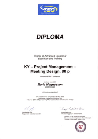 DIPLOMA
Degree of Advanced Vocational
Education and Training
KY - Project Management -
Meeting Design, 80 p
compising 80 AVET credit points
has been awarded to
Maria Magnusson
85051U5625
with contents as enclosed.
The education was completed on 19 May, 2010
This degree is r.ssued rn accordance with
ordinance (2001:1 131) conceming Advanced Vocational Education and Training.
/.1
.' ./ ,//
/".-;-'/2//,.' ./-,
a'
Christopher Jolly
Responsrb/e ed u catio n provide r
<--.-) ../
'
-|.lraf r ''(xli'r-"n^{L.*
Roger Kellerman
The steering group's representative
Appendix I to lhe Advanced Vocational
Education and Training diploma Project Manager
- Meeting Design issued 19 May, 2010
 