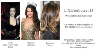 L.N.Bierbower II
Personal Master Hairstylist
Co-Owner & Master Stylist of
The Studio Full Service Hair Salon
Official Hair Salon Sponsor for:
Teen, Miss, Mrs Louisiana USA
Pre-Teen, Teen, Miss, Mrs Louisiana United
States
Miss Louisiana Collegic
Media
Film-Television
Print
Pageant
Systems
Personal
Clients
 