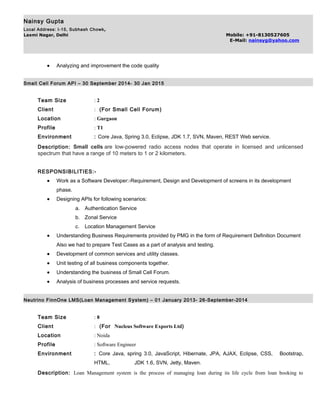 Nainsy Gupta
Local Address: I-15, Subhash Chowk,
Laxmi Nagar, Delhi Mobile: +91-8130527605
E-Mail: nainsyg@yahoo.com
• Analyzing and improvement the code quality
Small Cell Forum API – 30 September 2014- 30 Jan 2015
Team Size : 2
Client : (For Small Cell Forum)
Location : Gurgaon
Profile : T1
Environment : Core Java, Spring 3.0, Eclipse, JDK 1.7, SVN, Maven, REST Web service.
Description: Small cells are low-powered radio access nodes that operate in licensed and unlicensed
spectrum that have a range of 10 meters to 1 or 2 kilometers.
RESPONSIBILITIES:-
• Work as a Software Developer:-Requirement, Design and Development of screens in its development
phase.
• Designing APIs for following scenarios:
a. Authentication Service
b. Zonal Service
c. Location Management Service
• Understanding Business Requirements provided by PMG in the form of Requirement Definition Document
Also we had to prepare Test Cases as a part of analysis and testing.
• Development of common services and utility classes.
• Unit testing of all business components together.
• Understanding the business of Small Cell Forum.
• Analysis of business processes and service requests.
Neutrino FinnOne LMS(Loan Management System) – 01 January 2013- 26-September-2014
Team Size : 8
Client : (For Nucleus Software Exports Ltd)
Location : Noida
Profile : Software Engineer
Environment : Core Java, spring 3.0, JavaScript, Hibernate, JPA, AJAX, Eclipse, CSS, Bootstrap,
HTML, JDK 1.6, SVN, Jetty, Maven.
Description: Loan Management system is the process of managing loan during its life cycle from loan booking to
 