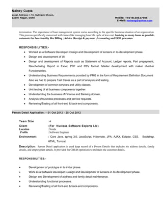 Nainsy Gupta
Local Address: I-15, Subhash Chowk,
Laxmi Nagar, Delhi Mobile: +91-8130527605
E-Mail: nainsyg@yahoo.com
termination. The importance of loan management system varies according to the specific business situation of an organization.
This process specifically concerned with issues like managing loan life cycle at less cost, booking as many loans as possible,
automate the functionality like Billing , Advice ,Receipt & payment ,Accounting and EOD processes.
RESPONSIBILITIES:-
• Worked as a Software Developer:-Design and Development of screens in its development phase.
• Design and development of UI.
• Design and development of Reports such as Statement of Account, Ledger reports, Part prepayment,
Rescheduling Report in Excel, PDF and CSV format. Master development with maker checker
Functionalities.
• Understanding Business Requirements provided by PMG in the form of Requirement Definition Document
Also we had to prepare Test Cases as a part of analysis and testing.
• Development of common services and utility classes.
• Unit testing of all business components together.
• Understanding the business of Finance and Banking domain.
• Analysis of business processes and service requests.
• Reviewing/Testing of all front-end & back-end components.
Person Detail Application: – 01 Oct 2012 - 25 Oct 2012
Team Size : 4
Client :(For Nucleus Software Exports Ltd)
Location : Noida
Profile : Software Engineer
Environment : Core Java, spring 3.0, JavaScript, Hibernate, JPA, AJAX, Eclipse, CSS, Bootstrap,
HTML, Tomcat.
Description: Person Detail application is used keep record of a Person Details that includes his address details, family
details, and employment details. It provided the CRUD operations to maintain the customer details.
RESPONSIBILITIES:-
• Development of prototype in its initial phase.
• Work as a Software Developer:-Design and Development of screens in its development phase.
• Design and Development of address and family detail maintenance.
• Understanding functional processes.
• Reviewing/Testing of all front-end & back-end components.
 