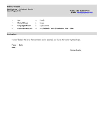 Nainsy Gupta
Local Address: I-15, Subhash Chowk,
Laxmi Nagar, Delhi Mobile: +91-8130527605
E-Mail: nainsyg@yahoo.com
• Sex :- Female
• Marital Status :- Single
• Languages Known :- English, Hindi
• Permanent Address :- I-15, Subhash Chowk, Laxminagar, Delhi 110092.
Declaration:-
I hereby declare that all of the information above is correct and true to the best of my knowledge.
Place: - Delhi
Date:-
(Nainsy Gupta)
 