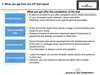 3. What you get from the CIT test report
▪ A report is emailed to you after completion which details descriptions
of your strongest career interests, values and skills.
▪ Depicting visual individual score against general population.
Emailed Report
Recommended
Jobs
Job descriptions
Career Counsellor
▪ At the end of the report there will be a range of recommended jobs
based on your score.
▪ Analysis is based on personal responses against responses of
people that are already successful in those jobs.
▪ Recommended jobs will be accompanied with detailed descriptions
of the jobs i.e. package, entry requirements & school subjects
needed and etc.
▪ This information is always current and updated.
▪ Lastly the report can provide fantastic career advice and guidance
on their own.
▪ However, you can choose to discuss the report with a career
counsellor
What you get after the completion of the test
 