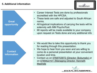 5. Additional information
Great
opportunity
Contact
information
• Career Interest Tests are done by professionals
accredited with the HPCSA.
• These tests are safe and adjusted to South African
norms.
• All logistical implications of carrying the tests will lie
solemnly with MM PsychoTool.
• MI reports will be made available to your company
upon request on Tests done and any additional info
• We would like to take this opportunity to thank you
for reading through this presentation.
• We hope to hear from you soon and are willing to
come do a personal presentation at your convenient
location and time.
• Contact us on 0768753972 (Director: Boitumelo) or
on 0789422101 (Managing Director: Kenneth
Mashele
 