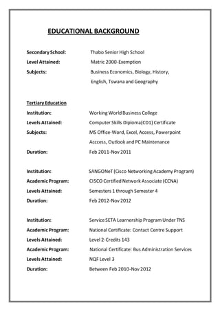 EDUCATIONAL BACKGROUND
Secondary School: Thabo Senior High School
Level Attained: Matric 2000-Exemption
Subjects: Business Economics, Biology, History,
English, Tswana and Geography
Tertiary Education
Institution: Working World Business College
Levels Attained: Computer Skills Diploma(CD1) Certificate
Subjects: MS Office-Word, Excel, Access, Powerpoint
Acccess, Outlook and PC Maintenance
Duration: Feb 2011-Nov 2011
Institution: SANGONeT(Cisco Networking Academy Program)
Academic Program: CISCO Certified Network Associate (CCNA)
Levels Attained: Semesters 1 through Semester 4
Duration: Feb 2012-Nov 2012
Institution: ServiceSETA Learnership ProgramUnder TNS
Academic Program: National Certificate: Contact Centre Support
Levels Attained: Level 2-Credits 143
Academic Program: National Certificate: Bus Administration Services
Levels Attained: NQF Level 3
Duration: Between Feb 2010-Nov 2012
 