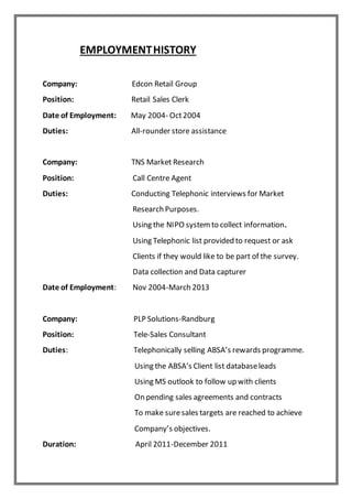 EMPLOYMENTHISTORY
Company: Edcon Retail Group
Position: Retail Sales Clerk
Date of Employment: May 2004- Oct2004
Duties: All-rounder store assistance
Company: TNS Market Research
Position: Call Centre Agent
Duties: Conducting Telephonic interviews for Market
Research Purposes.
Using the NIPO systemto collect information.
Using Telephonic list provided to request or ask
Clients if they would like to be part of the survey.
Data collection and Data capturer
Date of Employment: Nov 2004-March 2013
Company: PLP Solutions-Randburg
Position: Tele-Sales Consultant
Duties: Telephonically selling ABSA’s rewards programme.
Using the ABSA’s Client list databaseleads
Using MS outlook to follow up with clients
On pending sales agreements and contracts
To make suresales targets are reached to achieve
Company’s objectives.
Duration: April 2011-December 2011
 