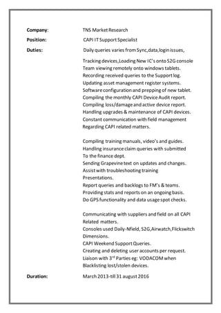 Company: TNS MarketResearch
Position: CAPI ITSupportSpecialist
Duties: Daily queries varies fromSync,data,login issues,
Tracking devices,Loading New IC’s onto S2G console
Team viewing remotely onto windows tablets.
Recording received queries to the Supportlog.
Updating asset management register systems.
Softwareconfiguration and prepping of new tablet.
Compiling the monthly CAPI DeviceAudit report.
Compiling loss/damageand active device report.
Handling upgrades & maintenance of CAPI devices.
Constant communication with field management
Regarding CAPI related matters.
Compiling training manuals, video’s and guides.
Handling insuranceclaim queries with submitted
To the finance dept.
Sending Grapevinetext on updates and changes.
Assistwith troubleshooting training
Presentations.
Report queries and backlogs to FM’s & teams.
Providing stats and reports on an ongoing basis.
Do GPS functionality and data usagespot checks.
Communicating with suppliers and field on all CAPI
Related matters.
Consoles used Daily-Nfield, S2G,Airwatch,Flickswitch
Dimensions.
CAPI Weekend SupportQueries.
Creating and deleting user accounts per request.
Liaison with 3rd
Parties eg: VODACOMwhen
Blacklisting lost/stolen devices.
Duration: March 2013-till31 august2016
 