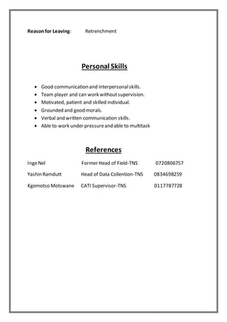 Reasonfor Leaving: Retrenchment
Personal Skills
 Good communication and interpersonalskills.
 Team player and can work withoutsupervision.
 Motivated, patient and skilled individual.
 Grounded and good morals.
 Verbal and written communication skills.
 Able to work under pressureand able to multitask
References
IngeNel Former Head of Field-TNS 0720806757
Yashin Ramdutt Head of Data Collention-TNS 0834698259
Kgomotso Motswane CATI Supervisor-TNS 0117787728
 