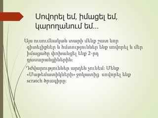 Սովորել եմ, իմացել եմ,
կարողանում եմ…
Այս ուսումնական տարի մենք շատ նոր
գիտելիքներ և հմտություններ ենք սովորել և մեր
իմացածը փոխանցել ենք 2-րդ
դասարանցիներին։
Դժվարություններ արդեն չունեմ։ Մենք
«Մաթեմատիկների» ջոկատից սովորել ենք
scratch ծրագիրը։
 
