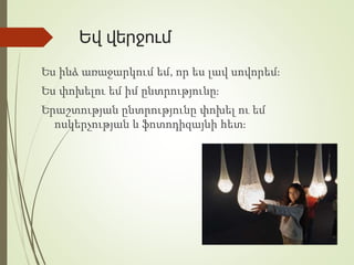 Եվ վերջում
Ես ինձ առաջարկում եմ, որ ես լավ սովորեմ։
Ես փոխելու եմ իմ ընտրությունը։
Երաշտության ընտրությունը փոխել ու եմ
ոսկերչության և ֆոտոդիզայնի հետ։
 