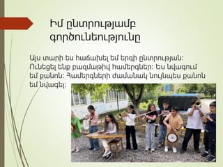 Իմ ընտրությամբ
գործունեությունը
Այս տարի ես հաճախել եմ երգի ընտրության։
Ունեցել ենք բազմաթիվ համերգներ։ Ես նվագում
եմ քանոն։ Համերգների ժամանակ նույնպես քանոն
եմ նվագել։
 