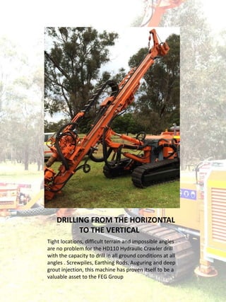 DRILLING FROM THE HORIZONTAL
TO THE VERTICAL
Tight locations, difficult terrain and impossible angles
are no problem for the HD110 Hydraulic Crawler drill
with the capacity to drill in all ground conditions at all
angles . Screwpiles, Earthing Rods, Auguring and deep
grout injection, this machine has proven itself to be a
valuable asset to the FEG Group
 