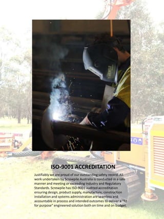 ISO-9001 ACCREDITATION
Justifiably we are proud of our outstanding safety record. All
work undertaken by Screwpile Australia is conducted in a safe
manner and meeting or exceeding Industry and Regulatory
Standards. Screwpile has ISO-9001 audited accreditation
ensuring design, product supply, manufacture, construction
installation and systems administration are seamless and
accountable in process and intended outcomes to deliver a “fit
for purpose” engineered solution both on time and on budget.
 