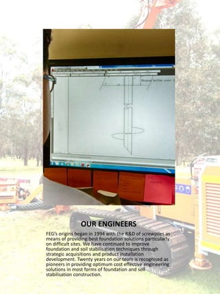 OUR ENGINEERS
FEG’s origins began in 1994 with the R&D of screwpiles as
means of providing best foundation solutions particularly
on difficult sites. We have continued to improve
foundation and soil stabilisation techniques through
strategic acquisitions and product installation
development. Twenty years on our team is recognised as
pioneers in providing optimum cost effective engineering
solutions in most forms of foundation and soil
stabilisation construction.
 