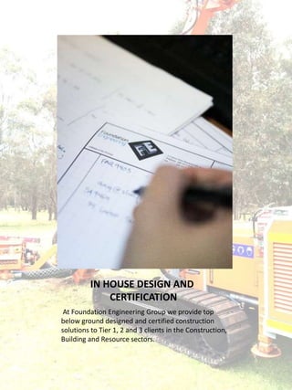 IN HOUSE DESIGN AND
CERTIFICATION
At Foundation Engineering Group we provide top
below ground designed and certified construction
solutions to Tier 1, 2 and 3 clients in the Construction,
Building and Resource sectors.
 