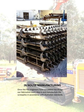 IN HOUSE MANUFACTURING
Once the FEG engineers have completed the design
our fabrication team step in and manufacture the
screwpiles in accordance with Australian standards.
 