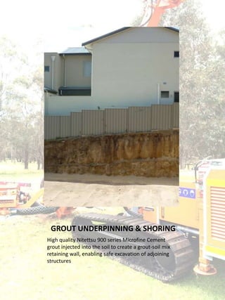 GROUT UNDERPINNING & SHORING
High quality Nitettsu 900 series Microfine Cement
grout injected into the soil to create a grout-soil mix
retaining wall, enabling safe excavation of adjoining
structures
 