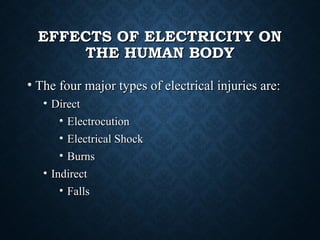 EFFECTS OF ELECTRICITY ONEFFECTS OF ELECTRICITY ON
THE HUMAN BODYTHE HUMAN BODY
• The four major types of electrical injuries are:The four major types of electrical injuries are:
• DirectDirect
• ElectrocutionElectrocution
• Electrical ShockElectrical Shock
• BurnsBurns
• IndirectIndirect
• FallsFalls
 