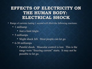 EFFECTS OF ELECTRICITY ONEFFECTS OF ELECTRICITY ON
THE HUMAN BODY:THE HUMAN BODY:
ELECTRICAL SHOCKELECTRICAL SHOCK
• Range of currents lasting 1 second will illicit the following reactions:Range of currents lasting 1 second will illicit the following reactions:
• 1 milliamp1 milliamp
• Just a faint tingle.Just a faint tingle.
• 5 milliamps5 milliamps
• Slight shock felt. Most people can let go.Slight shock felt. Most people can let go.
• 6-30 milliamps6-30 milliamps
• Painful shock. Muscular control is lost. This is thePainful shock. Muscular control is lost. This is the
range were “freezing current” starts. It may not berange were “freezing current” starts. It may not be
possible to let go.possible to let go.
 