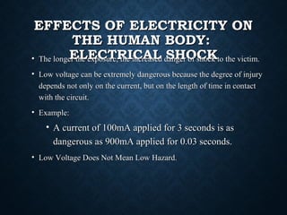 EFFECTS OF ELECTRICITY ONEFFECTS OF ELECTRICITY ON
THE HUMAN BODY:THE HUMAN BODY:
ELECTRICAL SHOCKELECTRICAL SHOCK• The longer the exposure, the increased danger of shock to the victim.The longer the exposure, the increased danger of shock to the victim.
• Low voltage can be extremely dangerous because the degree of injuryLow voltage can be extremely dangerous because the degree of injury
depends not only on the current, but on the length of time in contactdepends not only on the current, but on the length of time in contact
with the circuit.with the circuit.
• Example:Example:
• A current of 100mA applied for 3 seconds is asA current of 100mA applied for 3 seconds is as
dangerous as 900mA applied for 0.03 seconds.dangerous as 900mA applied for 0.03 seconds.
• Low Voltage Does Not Mean Low Hazard.Low Voltage Does Not Mean Low Hazard.
 