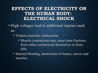 EFFECTS OF ELECTRICITY ONEFFECTS OF ELECTRICITY ON
THE HUMAN BODY:THE HUMAN BODY:
ELECTRICAL SHOCKELECTRICAL SHOCK
• High voltages lead to additional injuries suchHigh voltages lead to additional injuries such
as:as:
• Violent muscular contractionsViolent muscular contractions
• Muscle contractions may cause bone fracturesMuscle contractions may cause bone fractures
from either contractions themselves or fromfrom either contractions themselves or from
falls.falls.
• Internal bleeding, destruction of tissues, nerves andInternal bleeding, destruction of tissues, nerves and
muscles.muscles.
 
