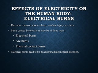 EFFECTS OF ELECTRICITY ONEFFECTS OF ELECTRICITY ON
THE HUMAN BODY:THE HUMAN BODY:
ELECTRICAL BURNSELECTRICAL BURNS
• The most common shock related, nonfatal injury is a burn.The most common shock related, nonfatal injury is a burn.
• Burns caused by electricity may be of three types:Burns caused by electricity may be of three types:
• Electrical burnsElectrical burns
• Arc burnsArc burns
• Thermal contact burnsThermal contact burns
• Electrical burns need to be given immediate medical attention.Electrical burns need to be given immediate medical attention.
 
