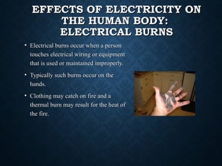 EFFECTS OF ELECTRICITY ONEFFECTS OF ELECTRICITY ON
THE HUMAN BODY:THE HUMAN BODY:
ELECTRICAL BURNSELECTRICAL BURNS
• Electrical burns occur when a personElectrical burns occur when a person
touches electrical wiring or equipmenttouches electrical wiring or equipment
that is used or maintained improperly.that is used or maintained improperly.
• Typically such burns occur on theTypically such burns occur on the
hands.hands.
• Clothing may catch on fire and aClothing may catch on fire and a
thermal burn may result for the heat ofthermal burn may result for the heat of
the fire.the fire.
 