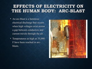 EFFECTS OF ELECTRICITY ONEFFECTS OF ELECTRICITY ON
THE HUMAN BODY: ARC-BLASTTHE HUMAN BODY: ARC-BLAST
• An arc-blast is a luminousAn arc-blast is a luminous
electrical discharge that occurselectrical discharge that occurs
when high voltages exist acrosswhen high voltages exist across
a gap between conductors anda gap between conductors and
current travels through the air.current travels through the air.
• Temperatures as high as 35,000Temperatures as high as 35,000
F have been reached in arc-F have been reached in arc-
blasts.blasts.
 