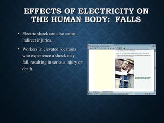 EFFECTS OF ELECTRICITY ONEFFECTS OF ELECTRICITY ON
THE HUMAN BODY: FALLSTHE HUMAN BODY: FALLS
• Electric shock can also causeElectric shock can also cause
indirect injuries.indirect injuries.
• Workers in elevated locationsWorkers in elevated locations
who experience a shock maywho experience a shock may
fall, resulting in serious injury orfall, resulting in serious injury or
death.death.
 