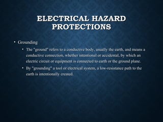 ELECTRICAL HAZARDELECTRICAL HAZARD
PROTECTIONSPROTECTIONS
• GroundingGrounding
• The "ground" refers to a conductive body, usually the earth, and means aThe "ground" refers to a conductive body, usually the earth, and means a
conductive connection, whether intentional or accidental, by which anconductive connection, whether intentional or accidental, by which an
electric circuit or equipment is connected to earth or the ground plane.electric circuit or equipment is connected to earth or the ground plane.
• By "grounding" a tool or electrical system, a low-resistance path to theBy "grounding" a tool or electrical system, a low-resistance path to the
earth is intentionally created.earth is intentionally created.
 