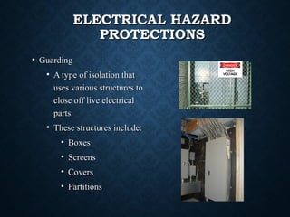 ELECTRICAL HAZARDELECTRICAL HAZARD
PROTECTIONSPROTECTIONS
• GuardingGuarding
• A type of isolation thatA type of isolation that
uses various structures touses various structures to
close off live electricalclose off live electrical
parts.parts.
• These structures include:These structures include:
• BoxesBoxes
• ScreensScreens
• CoversCovers
• PartitionsPartitions
 
