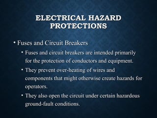 ELECTRICAL HAZARDELECTRICAL HAZARD
PROTECTIONSPROTECTIONS
• Fuses and Circuit BreakersFuses and Circuit Breakers
• Fuses and circuit breakers are intended primarilyFuses and circuit breakers are intended primarily
for the protection of conductors and equipment.for the protection of conductors and equipment.
• They prevent over-heating of wires andThey prevent over-heating of wires and
components that might otherwise create hazards forcomponents that might otherwise create hazards for
operators.operators.
• They also open the circuit under certain hazardousThey also open the circuit under certain hazardous
ground-fault conditions.ground-fault conditions.
 