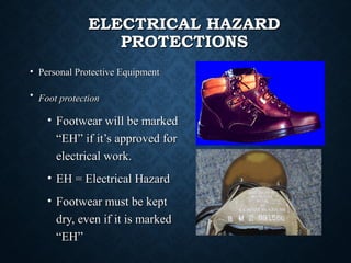 ELECTRICAL HAZARDELECTRICAL HAZARD
PROTECTIONSPROTECTIONS
• Personal Protective EquipmentPersonal Protective Equipment
• Foot protectionFoot protection
• Footwear will be markedFootwear will be marked
“EH” if it’s approved for“EH” if it’s approved for
electrical work.electrical work.
• EH = Electrical HazardEH = Electrical Hazard
• Footwear must be keptFootwear must be kept
dry, even if it is markeddry, even if it is marked
“EH”“EH”
 