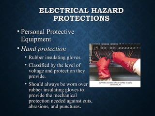 ELECTRICAL HAZARDELECTRICAL HAZARD
PROTECTIONSPROTECTIONS
• Personal ProtectivePersonal Protective
EquipmentEquipment
• Hand protectionHand protection
• Rubber insulating gloves.Rubber insulating gloves.
• Classified by the level ofClassified by the level of
voltage and protection theyvoltage and protection they
provide.provide.
• Should always be worn overShould always be worn over
rubber insulating gloves torubber insulating gloves to
provide the mechanicalprovide the mechanical
protection needed against cuts,protection needed against cuts,
abrasions, and puncturesabrasions, and punctures..
 