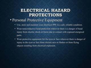 ELECTRICAL HAZARDELECTRICAL HAZARD
PROTECTIONSPROTECTIONS
• Personal Protective EquipmentPersonal Protective Equipment
• Use, store and maintain your electrical PPE in a safe, reliable condition.Use, store and maintain your electrical PPE in a safe, reliable condition.
• Wear nonconductive head protection wherever there is a danger of headWear nonconductive head protection wherever there is a danger of head
injury from electric shock or burns due to contact with exposed energizedinjury from electric shock or burns due to contact with exposed energized
parts.parts.
• Wear protective equipment for the eyes or face wherever there is danger ofWear protective equipment for the eyes or face wherever there is danger of
injury to the eyes or face from electric arcs or flashes or from flyinginjury to the eyes or face from electric arcs or flashes or from flying
objects resulting from electrical explosion.objects resulting from electrical explosion.
 