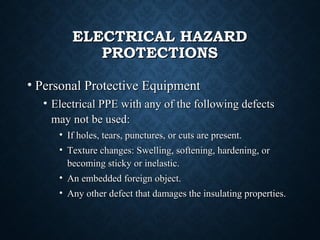 ELECTRICAL HAZARDELECTRICAL HAZARD
PROTECTIONSPROTECTIONS
• Personal Protective EquipmentPersonal Protective Equipment
• Electrical PPE with any of the following defectsElectrical PPE with any of the following defects
may not be used:may not be used:
• If holes, tears, punctures, or cuts are present.If holes, tears, punctures, or cuts are present.
• Texture changes: Swelling, softening, hardening, orTexture changes: Swelling, softening, hardening, or
becoming sticky or inelastic.becoming sticky or inelastic.
• An embedded foreign object.An embedded foreign object.
• Any other defect that damages the insulating properties.Any other defect that damages the insulating properties.
 