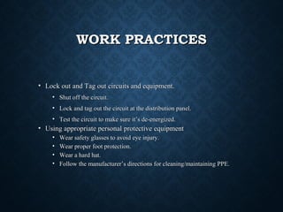 WORK PRACTICESWORK PRACTICES
• Lock out and Tag out circuits and equipment.Lock out and Tag out circuits and equipment.
• Shut off the circuit.Shut off the circuit.
• Lock and tag out the circuit at the distribution panel.Lock and tag out the circuit at the distribution panel.
• Test the circuit to make sure it’s de-energized.Test the circuit to make sure it’s de-energized.
• Using appropriate personal protective equipmentUsing appropriate personal protective equipment
• Wear safety glasses to avoid eye injury.Wear safety glasses to avoid eye injury.
• Wear proper foot protection.Wear proper foot protection.
• Wear a hard hat.Wear a hard hat.
• Follow the manufacturer’s directions for cleaning/maintaining PPE.Follow the manufacturer’s directions for cleaning/maintaining PPE.
 
