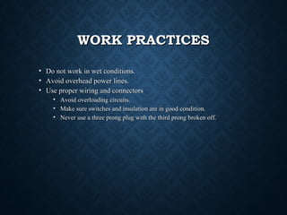 WORK PRACTICESWORK PRACTICES
• Do not work in wet conditions.Do not work in wet conditions.
• Avoid overhead power lines.Avoid overhead power lines.
• Use proper wiring and connectorsUse proper wiring and connectors
• Avoid overloading circuits.Avoid overloading circuits.
• Make sure switches and insulation are in good condition.Make sure switches and insulation are in good condition.
• Never use a three prong plug with the third prong broken off.Never use a three prong plug with the third prong broken off.
 