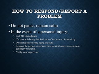 HOW TO RESPOND/REPORT AHOW TO RESPOND/REPORT A
PROBLEMPROBLEM
• Do not panic; remain calmDo not panic; remain calm
• In the event of a personal injury:In the event of a personal injury:
• Call 911 immediatelyCall 911 immediately
• If a person is being shocked, turn of the source of electricityIf a person is being shocked, turn of the source of electricity
• Do not touch someone being shockedDo not touch someone being shocked
• Remove the person away from the electrical source using a non-Remove the person away from the electrical source using a non-
conductive materialconductive material
• Notify your supervisorNotify your supervisor
 