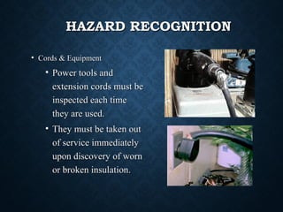 HAZARD RECOGNITIONHAZARD RECOGNITION
• Cords & EquipmentCords & Equipment
• Power tools andPower tools and
extension cords must beextension cords must be
inspected each timeinspected each time
they are used.they are used.
• They must be taken outThey must be taken out
of service immediatelyof service immediately
upon discovery of wornupon discovery of worn
or broken insulation.or broken insulation.
 