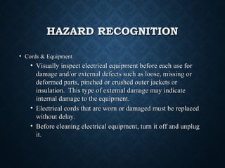 HAZARD RECOGNITIONHAZARD RECOGNITION
• Cords & EquipmentCords & Equipment
• Visually inspect electrical equipment before each use forVisually inspect electrical equipment before each use for
damage and/or external defects such as loose, missing ordamage and/or external defects such as loose, missing or
deformed parts, pinched or crushed outer jackets ordeformed parts, pinched or crushed outer jackets or
insulation. This type of external damage may indicateinsulation. This type of external damage may indicate
internal damage to the equipment.internal damage to the equipment.
• Electrical cords that are worn or damaged must be replacedElectrical cords that are worn or damaged must be replaced
without delay.without delay.
• Before cleaning electrical equipment, turn it off and unplugBefore cleaning electrical equipment, turn it off and unplug
it.it.
 