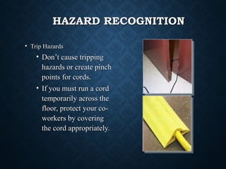 HAZARD RECOGNITIONHAZARD RECOGNITION
• Trip HazardsTrip Hazards
• Don’t cause trippingDon’t cause tripping
hazards or create pinchhazards or create pinch
points for cords.points for cords.
• If you must run a cordIf you must run a cord
temporarily across thetemporarily across the
floor, protect your co-floor, protect your co-
workers by coveringworkers by covering
the cord appropriately.the cord appropriately.
 
