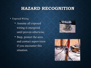 HAZARD RECOGNITIONHAZARD RECOGNITION
• Exposed WiringExposed Wiring
• Assume all exposedAssume all exposed
wiring is energizedwiring is energized
until proven otherwise.until proven otherwise.
• Stop, protect the area,Stop, protect the area,
and contact supervisionand contact supervision
if you encounter thisif you encounter this
situation.situation.
 